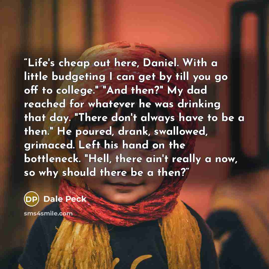 “Life's cheap out here, Daniel. With a little budgeting I can get by till you go off to college." "And then?" My dad reached for whatever he was drinking that day. "There don't always have to be a then." He poured, drank, swallowed, grimaced. Left his hand on the bottleneck. "Hell, there ain't…” quote by Dale Peck