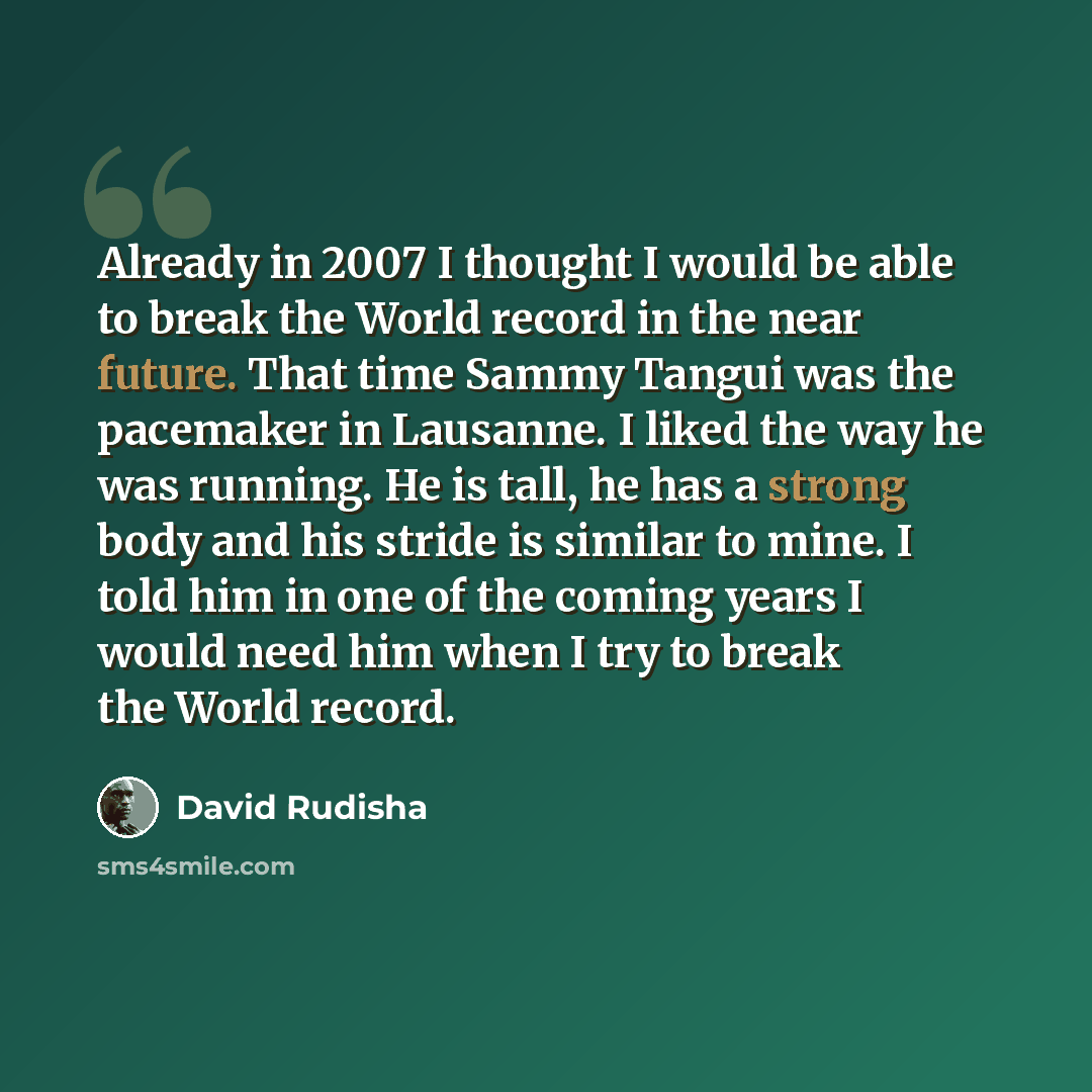 “Already in 2007 I thought I would be able to break the World record in the near future. That time Sammy Tangui was the pacemaker in Lausanne. I liked the way he was running. He is tall, he has a strong body and his stride is similar to mine. I told him in one of the coming years I would need him…” quote by David Rudisha