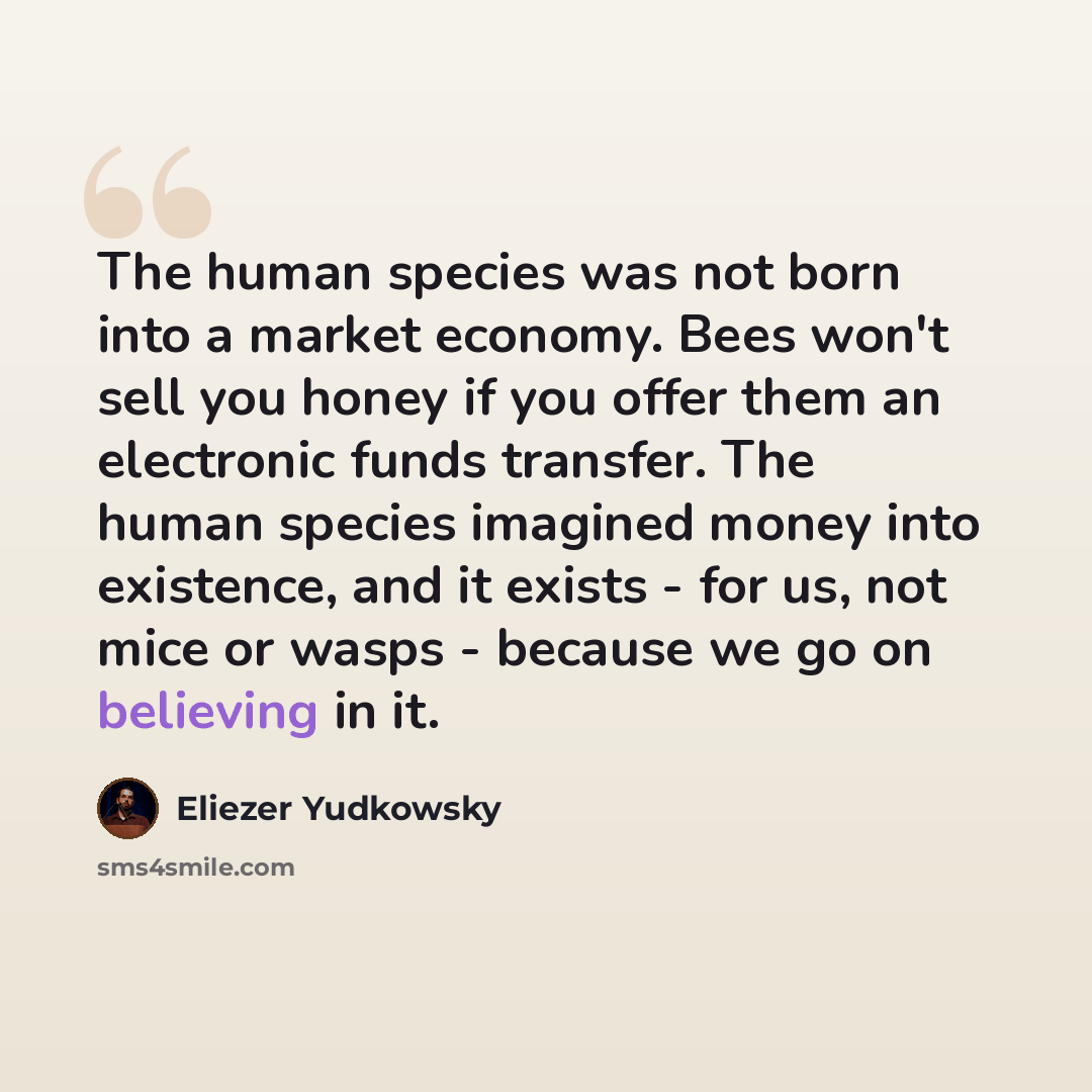 “The human species was not born into a market economy. Bees won't sell you honey if you offer them an electronic funds transfer. The human species imagined money into existence, and it exists - for us, not mice or wasps - because we go on believing in it.” quote by Eliezer Yudkowsky