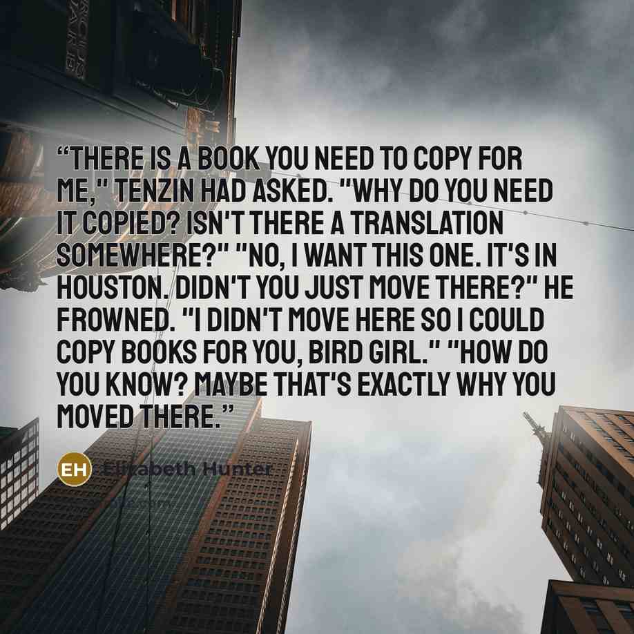 “There is a book you need to copy for me," Tenzin had asked. "Why do you need it copied? Isn't there a translation somewhere?" "No, I want this one. It's in Houston. Didn't you just move there?" He frowned. "I didn't move here so I could copy books for you, bird girl." "How do you know? Maybe…” quote by Elizabeth Hunter