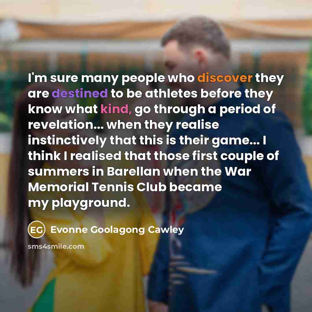 “I'm sure many people who discover they are destined to be athletes before they know what kind, go through a period of revelation... when they realise instinctively that this is their game... I think I realised that those first couple of summers in Barellan when the War Memorial Tennis Club became…” quote by Evonne Goolagong Cawley