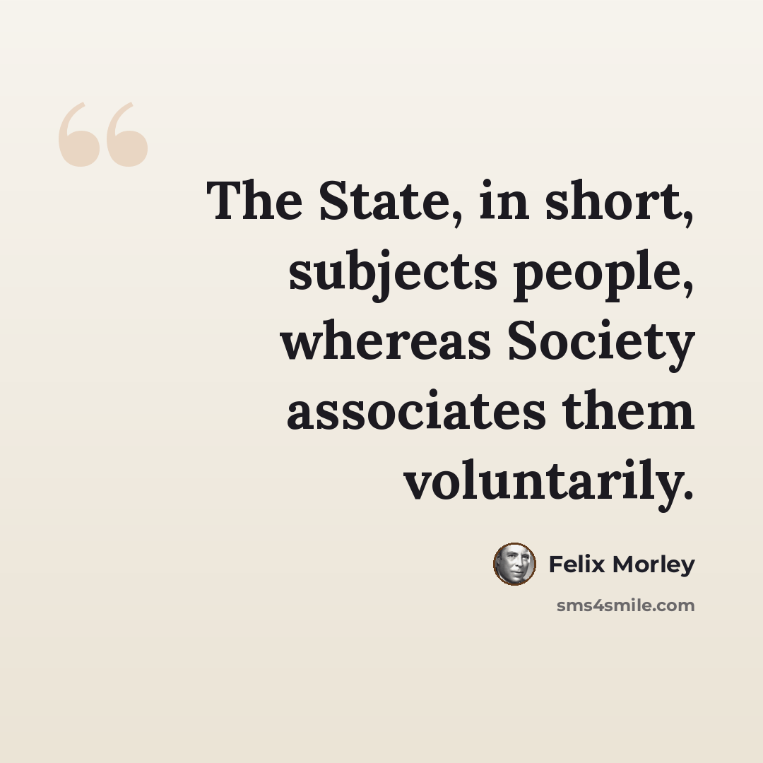 “The State, in short, subjects people, whereas Society associates them voluntarily.” quote by Felix Morley