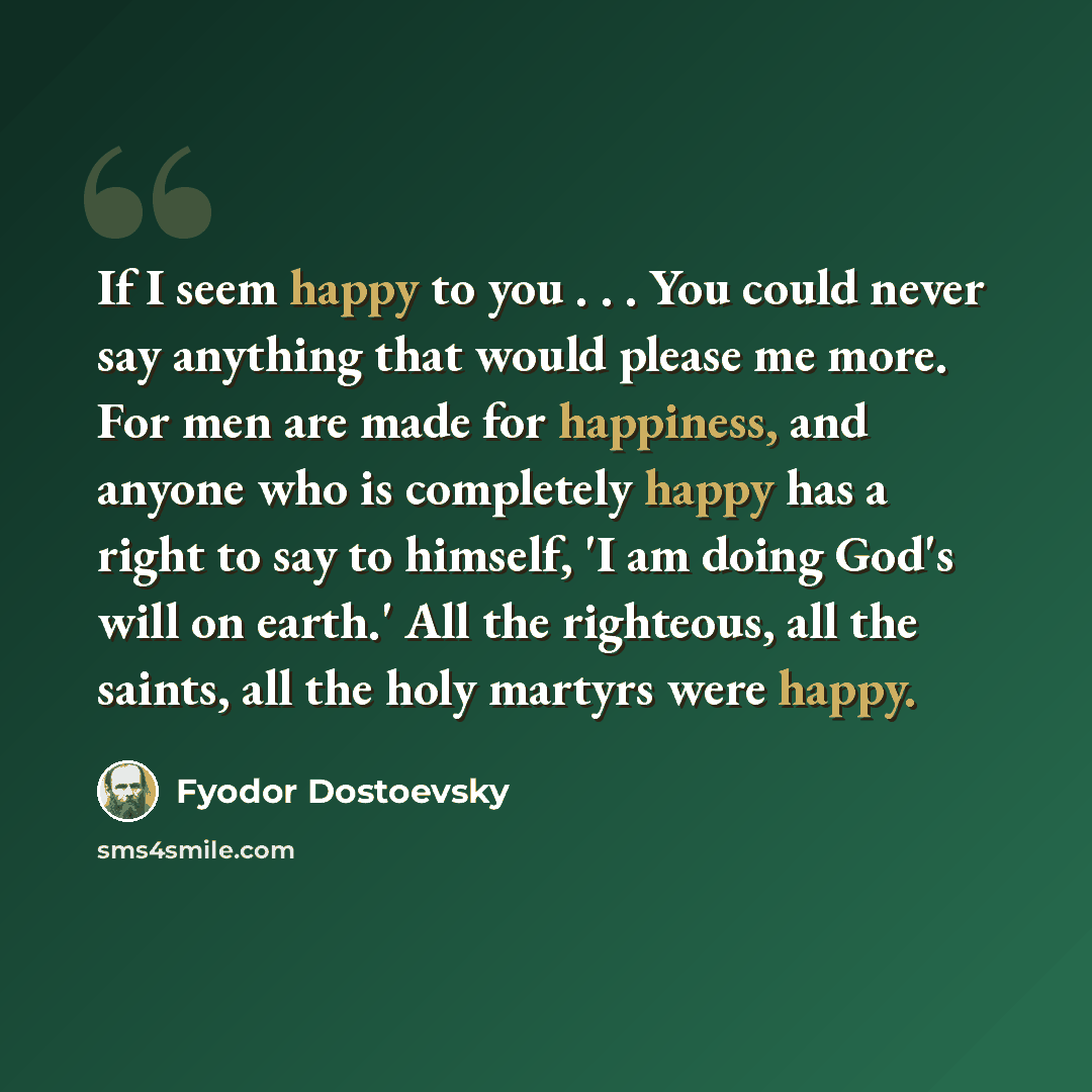 “If I seem happy to you . . . You could never say anything that would please me more. For men are made for happiness, and anyone who is completely happy has a right to say to himself, 'I am doing God's will on earth.' All the righteous, all the saints, all the holy martyrs were happy.” quote by Fyodor Dostoevsky