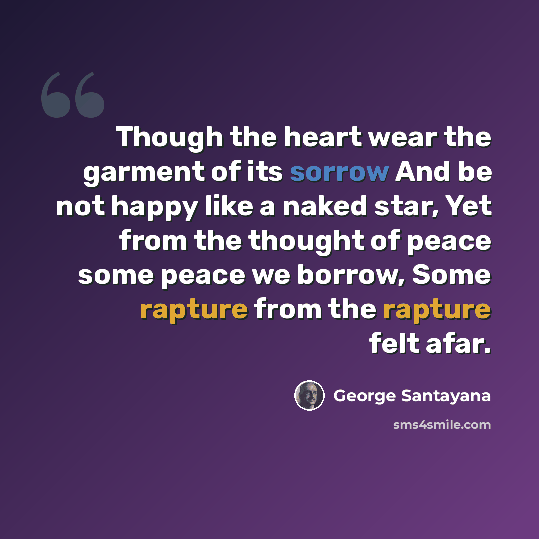 “Though the heart wear the garment of its sorrow And be not happy like a naked star, Yet from the thought of peace some peace we borrow, Some rapture from the rapture felt afar.” quote by George Santayana