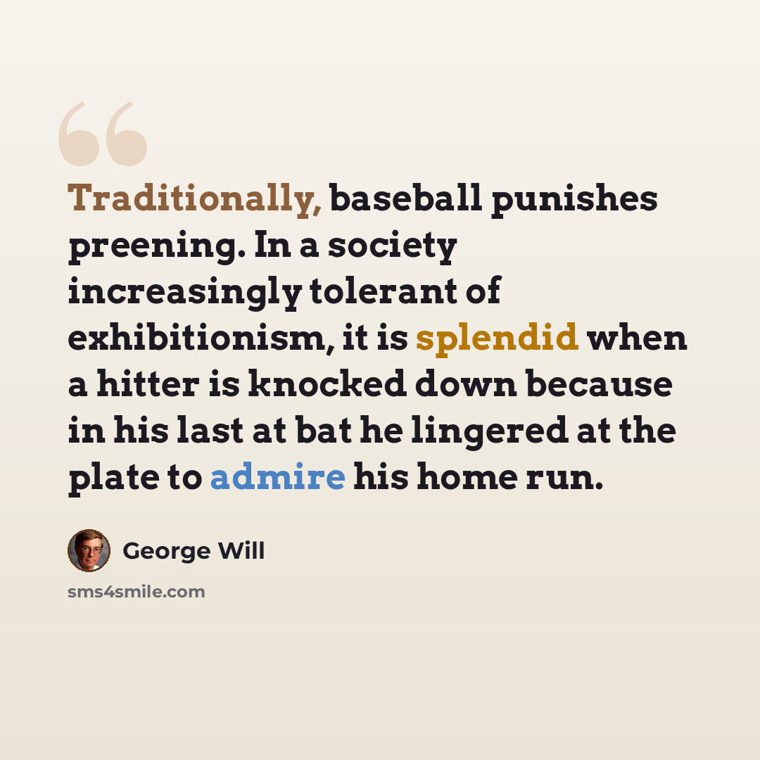 “Traditionally, baseball punishes preening. In a society increasingly tolerant of exhibitionism, it is splendid when a hitter is knocked down because in his last at bat he lingered at the plate to admire his home run.” quote by George Will