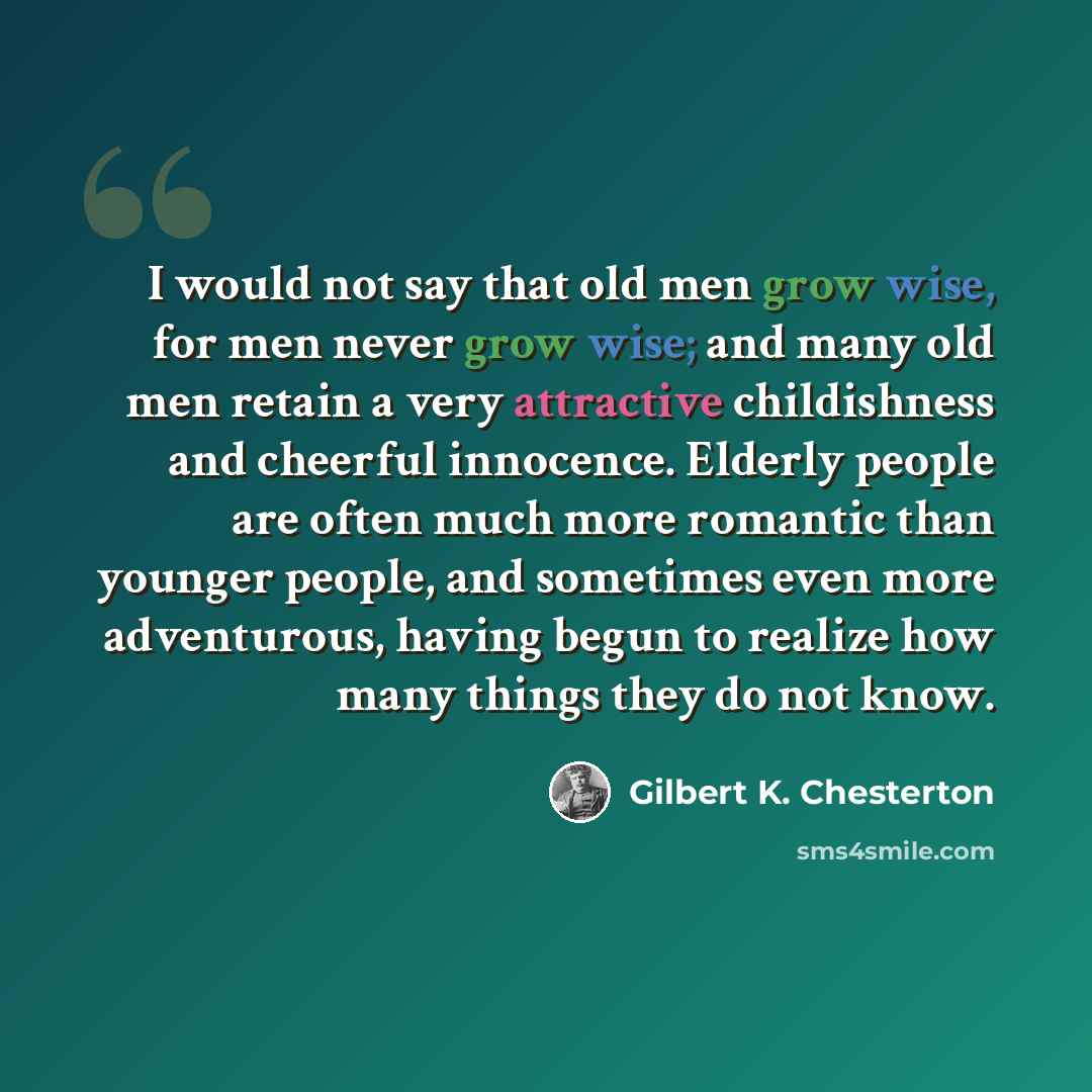 “I would not say that old men grow wise, for men never grow wise; and many old men retain a very attractive childishness and cheerful innocence. Elderly people are often much more romantic than younger people, and sometimes even more adventurous, having begun to realize how many things they do not…” quote by Gilbert K. Chesterton
