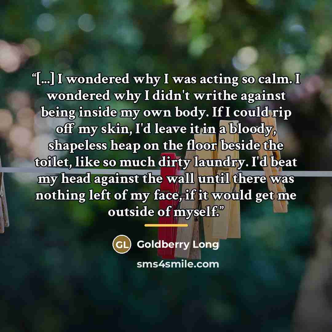 “[...] I wondered why I was acting so calm. I wondered why I didn't writhe against being inside my own body. If I could rip off my skin, I'd leave it in a bloody, shapeless heap on the floor beside the toilet, like so much dirty laundry. I'd beat my head against the wall until there was nothing…” quote by Goldberry Long