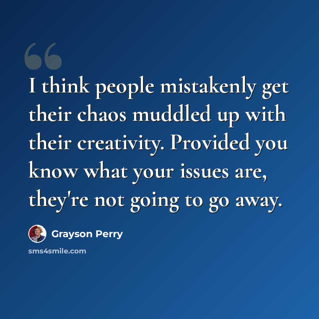 “I think people mistakenly get their chaos muddled up with their creativity. Provided you know what your issues are, they're not going to go away.” quote by Grayson Perry