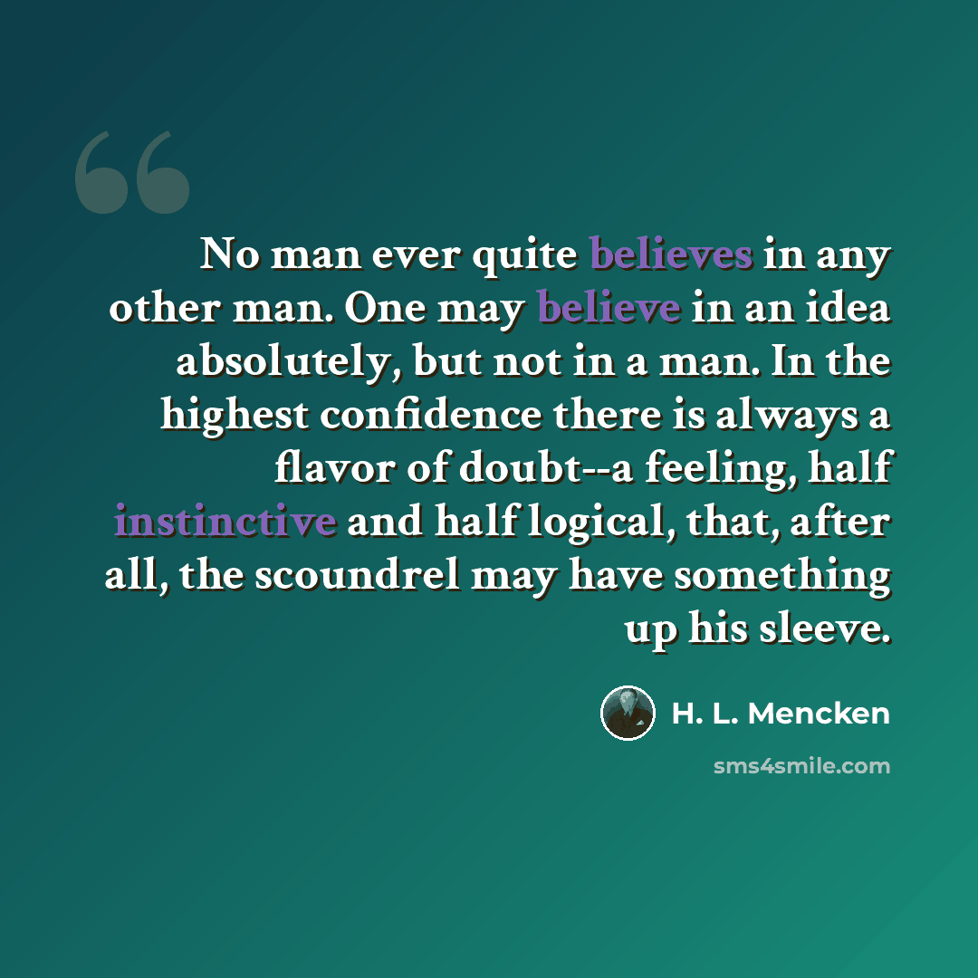 “No man ever quite believes in any other man. One may believe in an idea absolutely, but not in a man. In the highest confidence there is always a flavor of doubt--a feeling, half instinctive and half logical, that, after all, the scoundrel may have something up his sleeve.” quote by H. L. Mencken