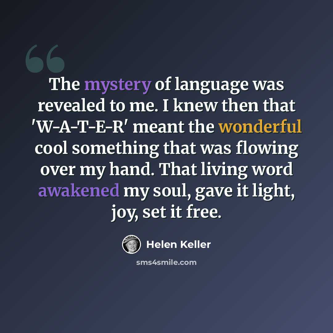“The mystery of language was revealed to me. I knew then that 'W-A-T-E-R' meant the wonderful cool something that was flowing over my hand. That living word awakened my soul, gave it light, joy, set it free.” quote by Helen Keller