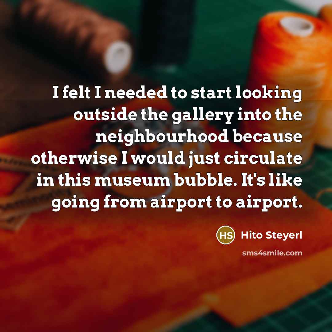 “I felt I needed to start looking outside the gallery into the neighbourhood because otherwise I would just circulate in this museum bubble. It's like going from airport to airport.” quote by Hito Steyerl