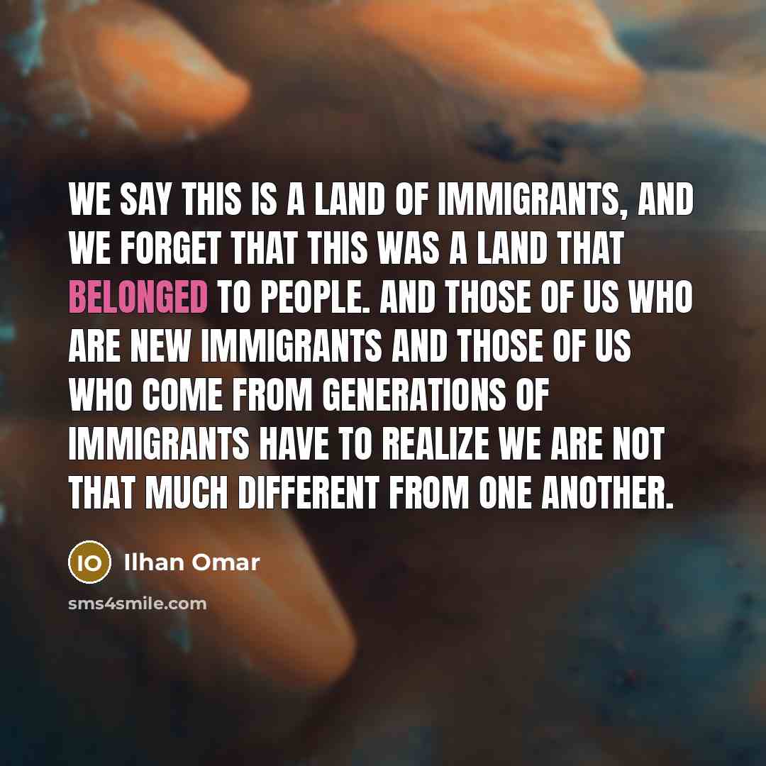 “We say this is a land of immigrants, and we forget that this was a land that belonged to people. And those of us who are new immigrants and those of us who come from generations of immigrants have to realize we are not that much different from one another.” quote by Ilhan Omar