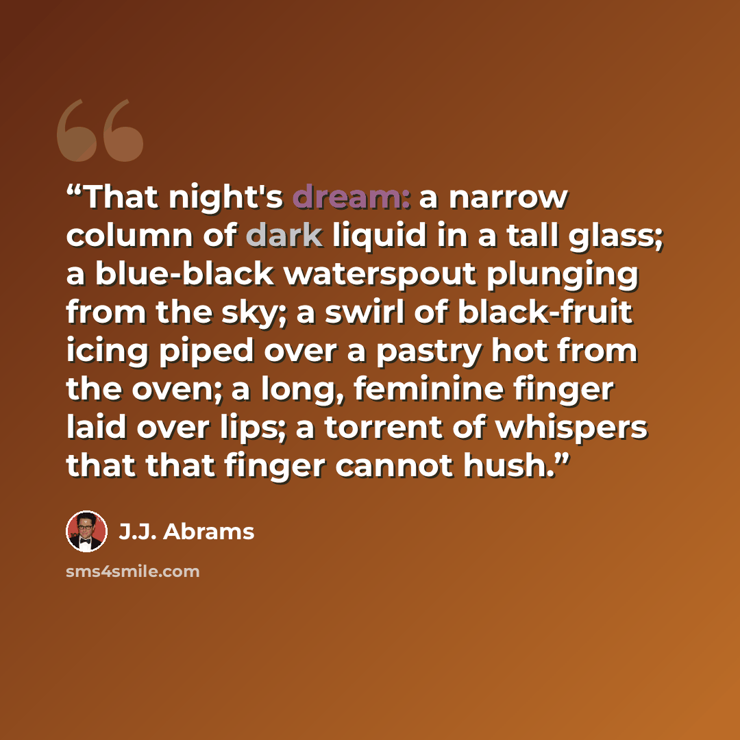 “That night's dream: a narrow column of dark liquid in a tall glass; a blue-black waterspout plunging from the sky; a swirl of black-fruit icing piped over a pastry hot from the oven; a long, feminine finger laid over lips; a torrent of whispers that that finger cannot hush.” quote by J.J. Abrams