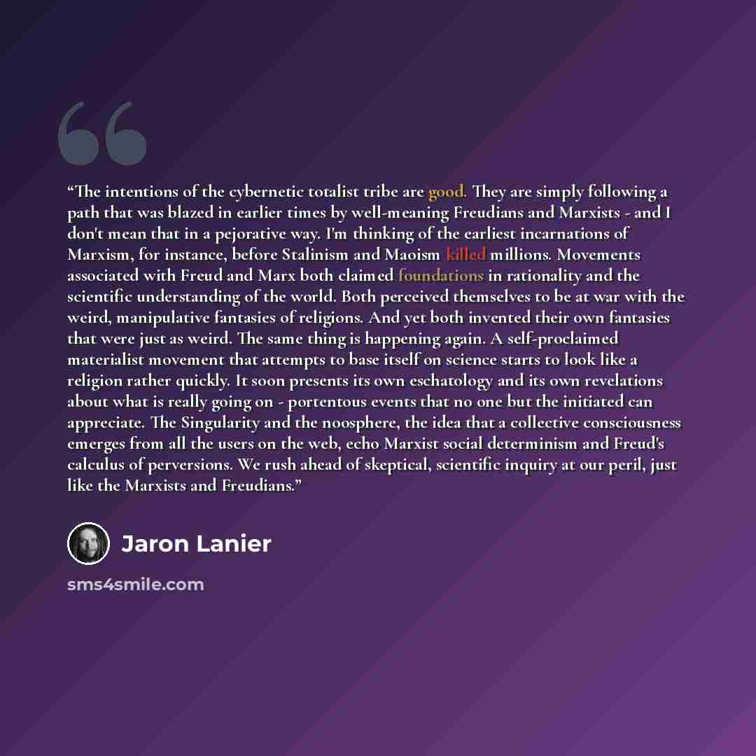 “The intentions of the cybernetic totalist tribe are good. They are simply following a path that was blazed in earlier times by well-meaning Freudians and Marxists - and I don't mean that in a pejorative way. I'm thinking of the earliest incarnations of Marxism, for instance, before Stalinism and…” quote by Jaron Lanier