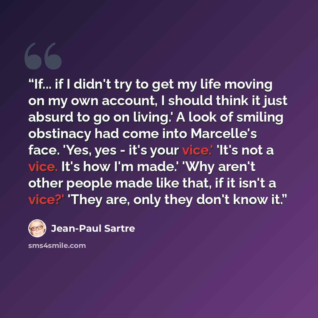 “If... if I didn't try to get my life moving on my own account, I should think it just absurd to go on living.' A look of smiling obstinacy had come into Marcelle's face. 'Yes, yes - it's your vice.' 'It's not a vice. It's how I'm made.' 'Why aren't other people made like that, if it isn't a vice?'…” quote by Jean-Paul Sartre