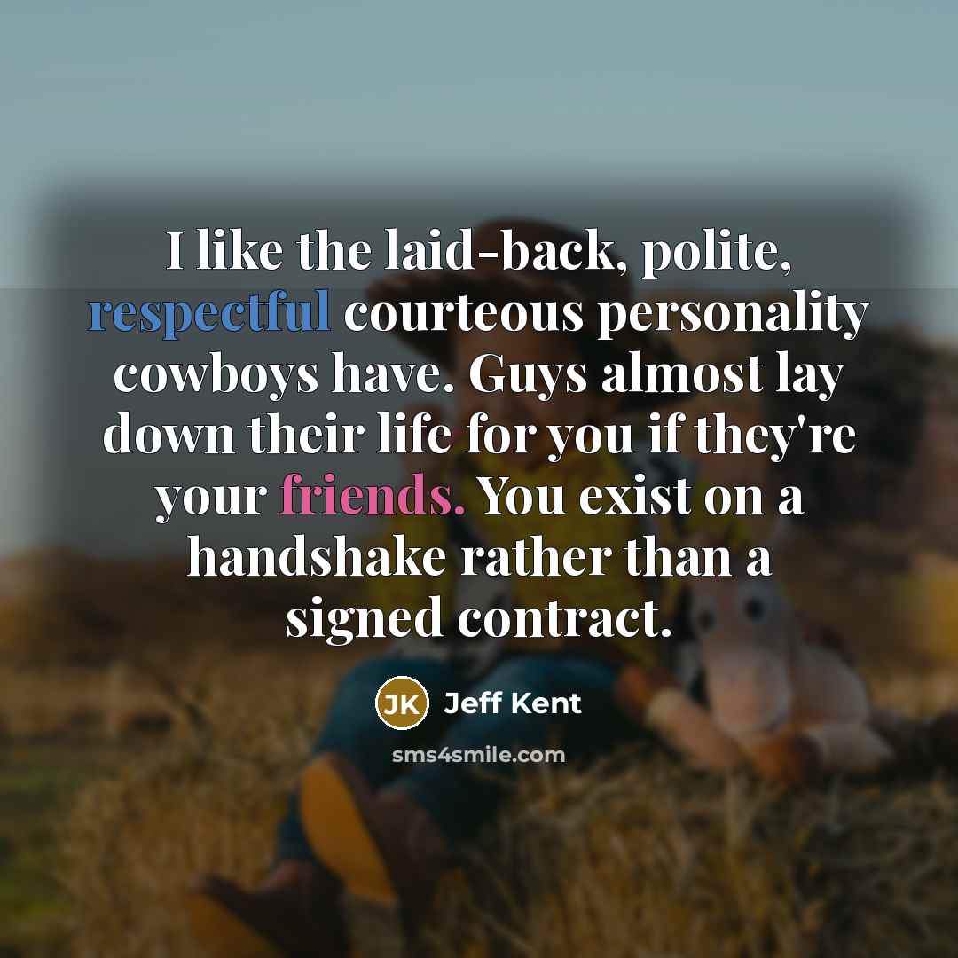 “I like the laid-back, polite, respectful courteous personality cowboys have. Guys almost lay down their life for you if they're your friends. You exist on a handshake rather than a signed contract.” quote by Jeff Kent