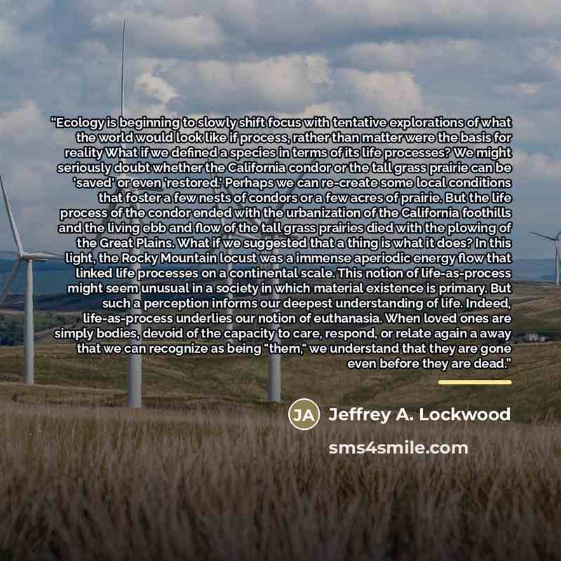 “Ecology is beginning to slowly shift focus with tentative explorations of what the world would look like if process, rather than matter were the basis for reality What if we defined a species in terms of its life processes? We might seriously doubt whether the California condor or the tall grass…” quote by Jeffrey A. Lockwood