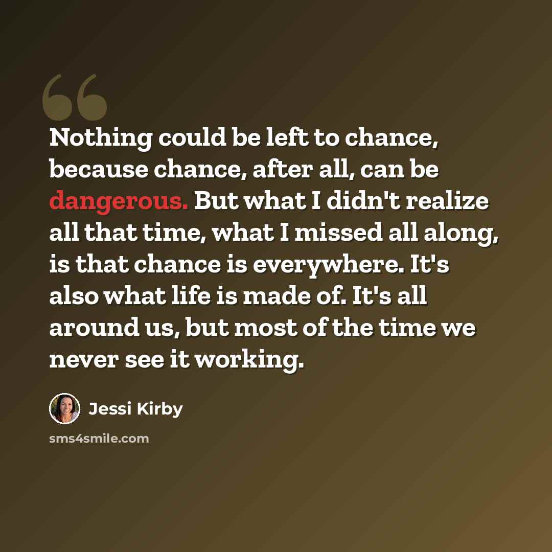 “Nothing could be left to chance, because chance, after all, can be dangerous. But what I didn't realize all that time, what I missed all along, is that chance is everywhere. It's also what life is made of. It's all around us, but most of the time we never see it working.” quote by Jessi Kirby