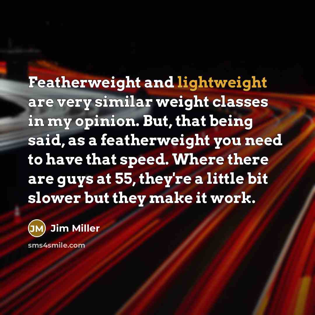 “Featherweight and lightweight are very similar weight classes in my opinion. But, that being said, as a featherweight you need to have that speed. Where there are guys at 55, they're a little bit slower but they make it work.” quote by Jim Miller