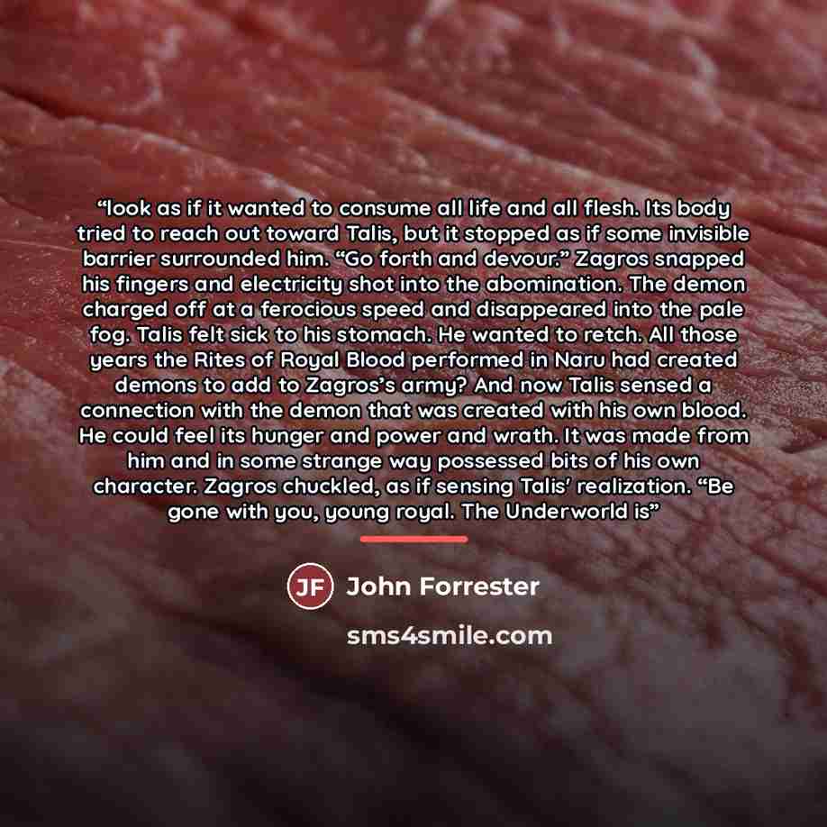 “look as if it wanted to consume all life and all flesh. Its body tried to reach out toward Talis, but it stopped as if some invisible barrier surrounded him. “Go forth and devour.” Zagros snapped his fingers and electricity shot into the abomination. The demon charged off at a ferocious speed and…” quote by John Forrester