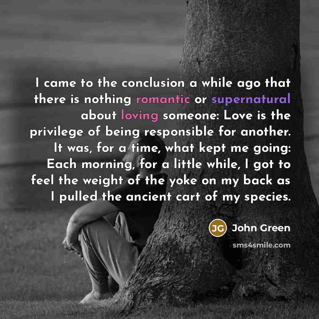 “I came to the conclusion a while ago that there is nothing romantic or supernatural about loving someone: Love is the privilege of being responsible for another. It was, for a time, what kept me going: Each morning, for a little while, I got to feel the weight of the yoke on my back as I pulled…” quote by John Green