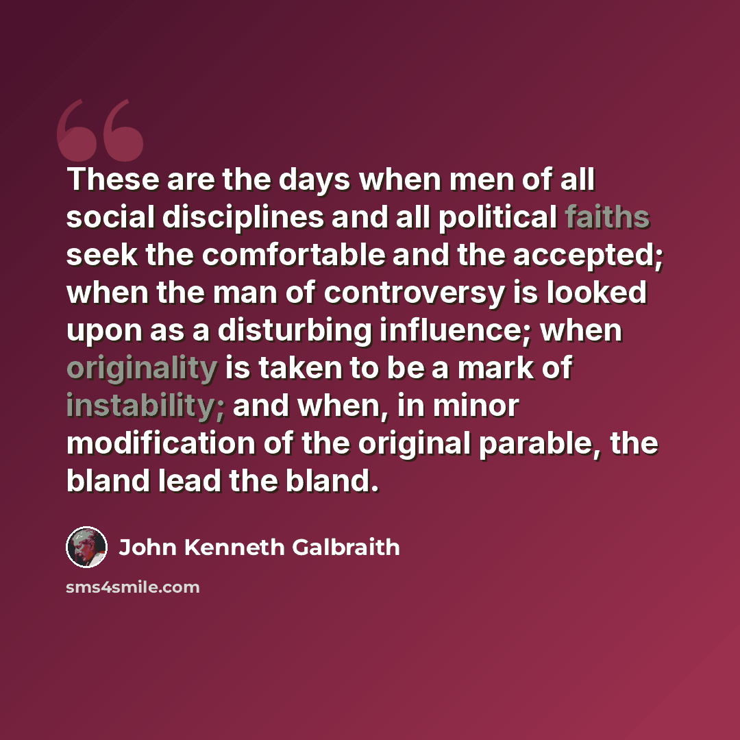 “These are the days when men of all social disciplines and all political faiths seek the comfortable and the accepted; when the man of controversy is looked upon as a disturbing influence; when originality is taken to be a mark of instability; and when, in minor modification of the original…” quote by John Kenneth Galbraith