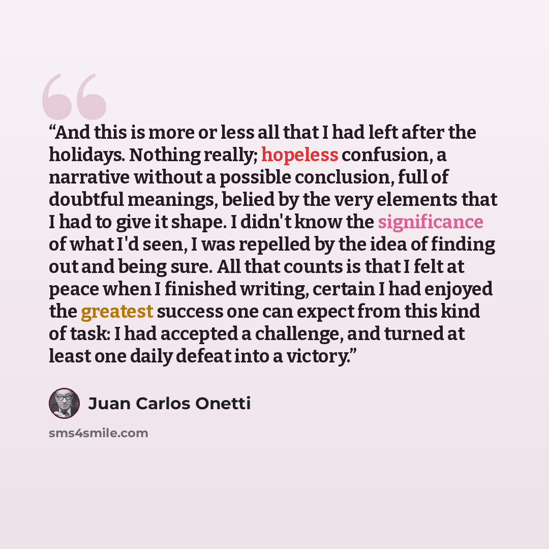 “And this is more or less all that I had left after the holidays. Nothing really; hopeless confusion, a narrative without a possible conclusion, full of doubtful meanings, belied by the very elements that I had to give it shape. I didn't know the significance of what I'd seen, I was repelled by the…” quote by Juan Carlos Onetti