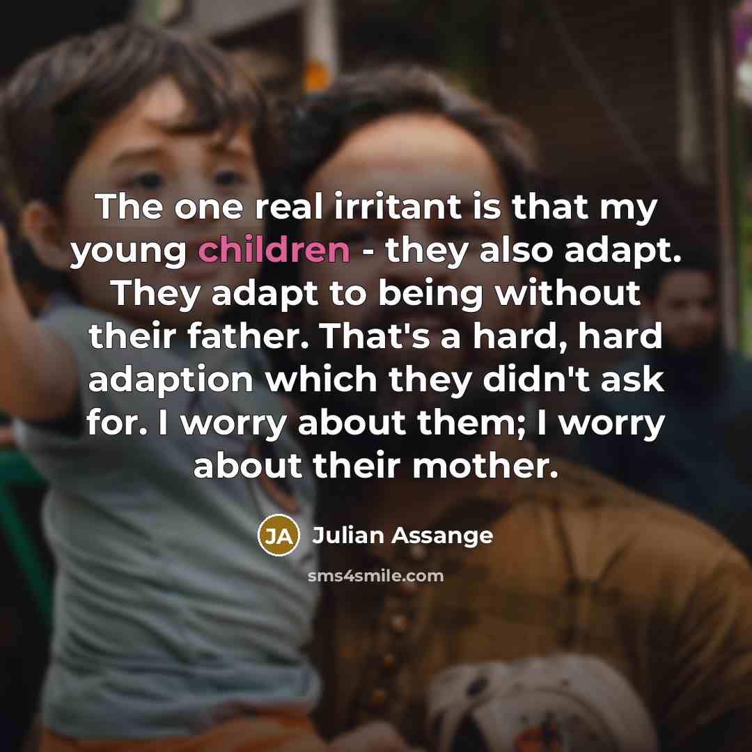 “The one real irritant is that my young children - they also adapt. They adapt to being without their father. That's a hard, hard adaption which they didn't ask for. I worry about them; I worry about their mother.” quote by Julian Assange