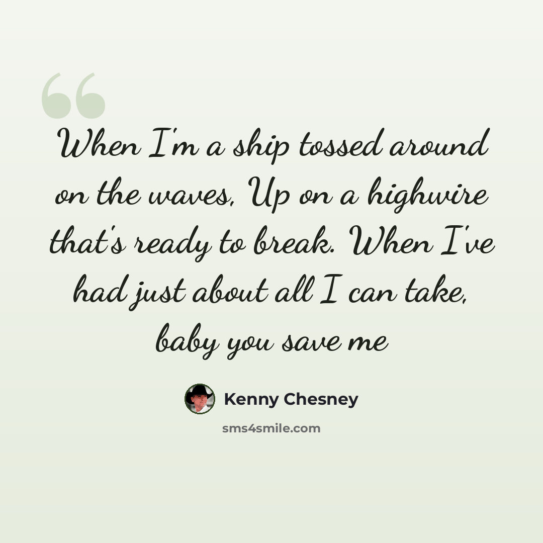 “When I'm a ship tossed around on the waves, Up on a highwire that's ready to break. When I've had just about all I can take, baby you save me” quote by Kenny Chesney