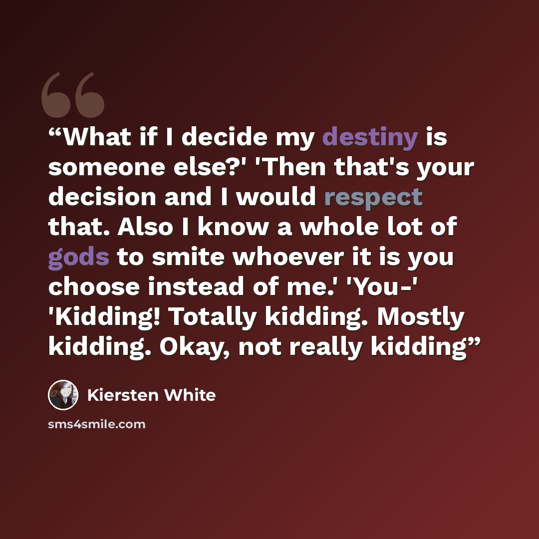 “What if I decide my destiny is someone else?' 'Then that's your decision and I would respect that. Also I know a whole lot of gods to smite whoever it is you choose instead of me.' 'You-' 'Kidding! Totally kidding. Mostly kidding. Okay, not really kidding” quote by Kiersten White