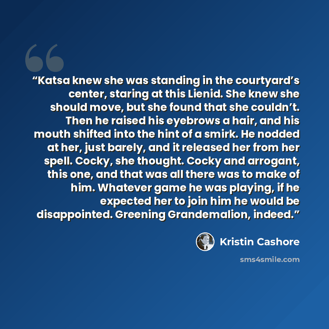 “Katsa knew she was standing in the courtyard’s center, staring at this Lienid. She knew she should move, but she found that she couldn’t. Then he raised his eyebrows a hair, and his mouth shifted into the hint of a smirk. He nodded at her, just barely, and it released her from her spell. Cocky…” quote by Kristin Cashore
