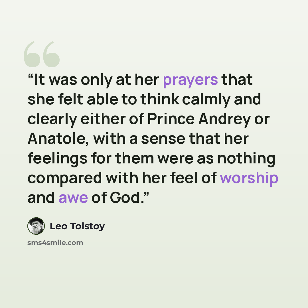 “It was only at her prayers that she felt able to think calmly and clearly either of Prince Andrey or Anatole, with a sense that her feelings for them were as nothing compared with her feel of worship and awe of God.” quote by Leo Tolstoy
