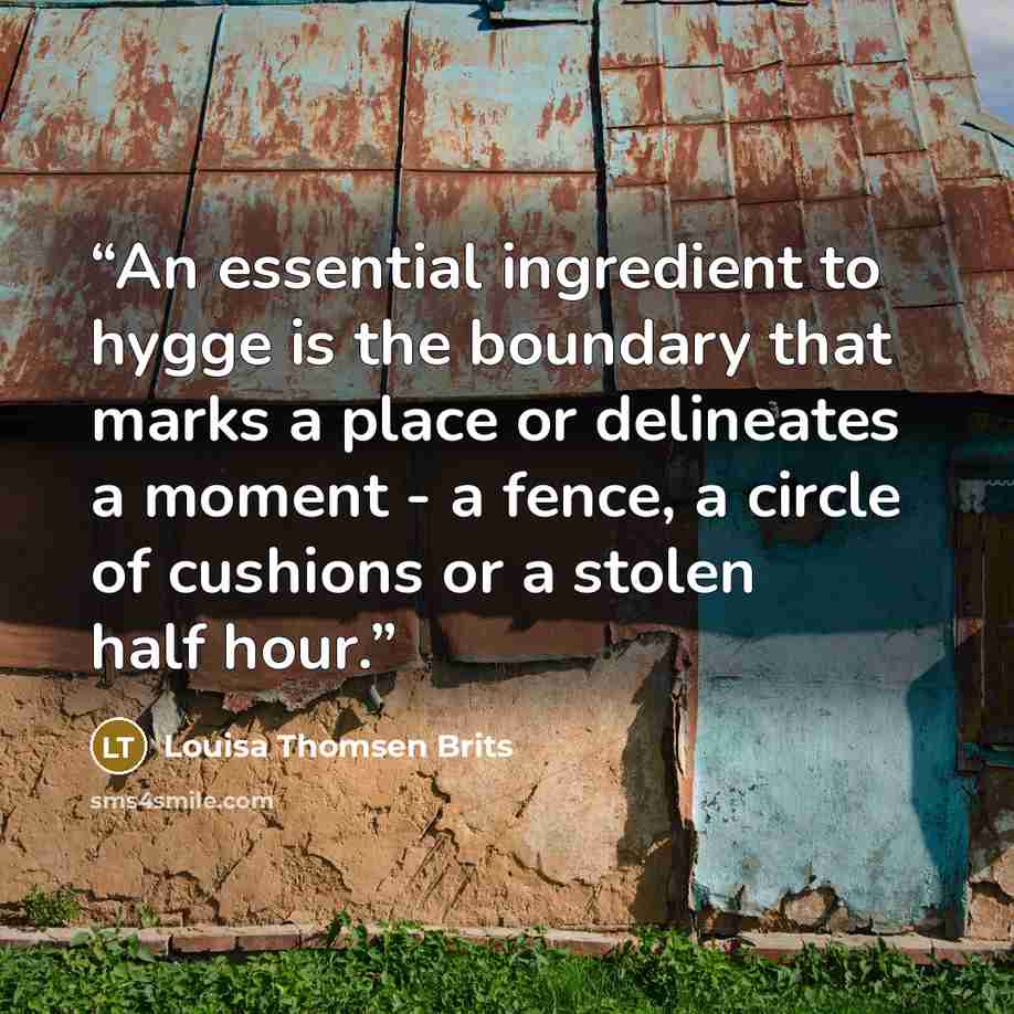 “An essential ingredient to hygge is the boundary that marks a place or delineates a moment - a fence, a circle of cushions or a stolen half hour.” quote by Louisa Thomsen Brits