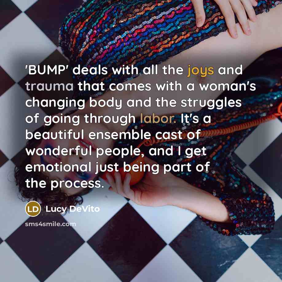 “'BUMP' deals with all the joys and trauma that comes with a woman's changing body and the struggles of going through labor. It's a beautiful ensemble cast of wonderful people, and I get emotional just being part of the process.” quote by Lucy DeVito