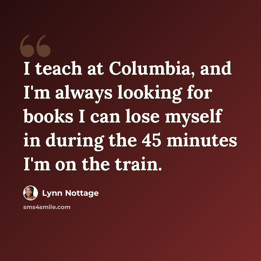 “I teach at Columbia, and I'm always looking for books I can lose myself in during the 45 minutes I'm on the train.” quote by Lynn Nottage