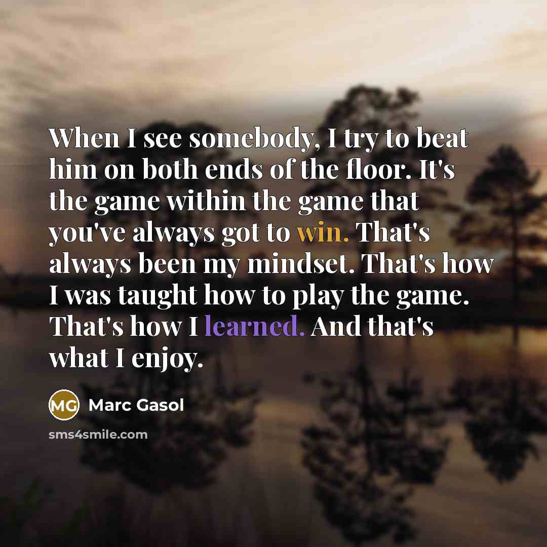 “When I see somebody, I try to beat him on both ends of the floor. It's the game within the game that you've always got to win. That's always been my mindset. That's how I was taught how to play the game. That's how I learned. And that's what I enjoy.” quote by Marc Gasol