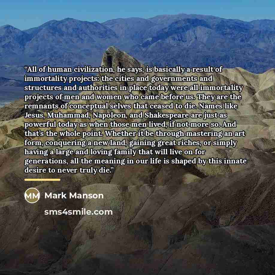 “All of human civilization, he says, is basically a result of immortality projects: the cities and governments and structures and authorities in place today were all immortality projects of men and women who came before us. They are the remnants of conceptual selves that ceased to die. Names like…” quote by Mark Manson
