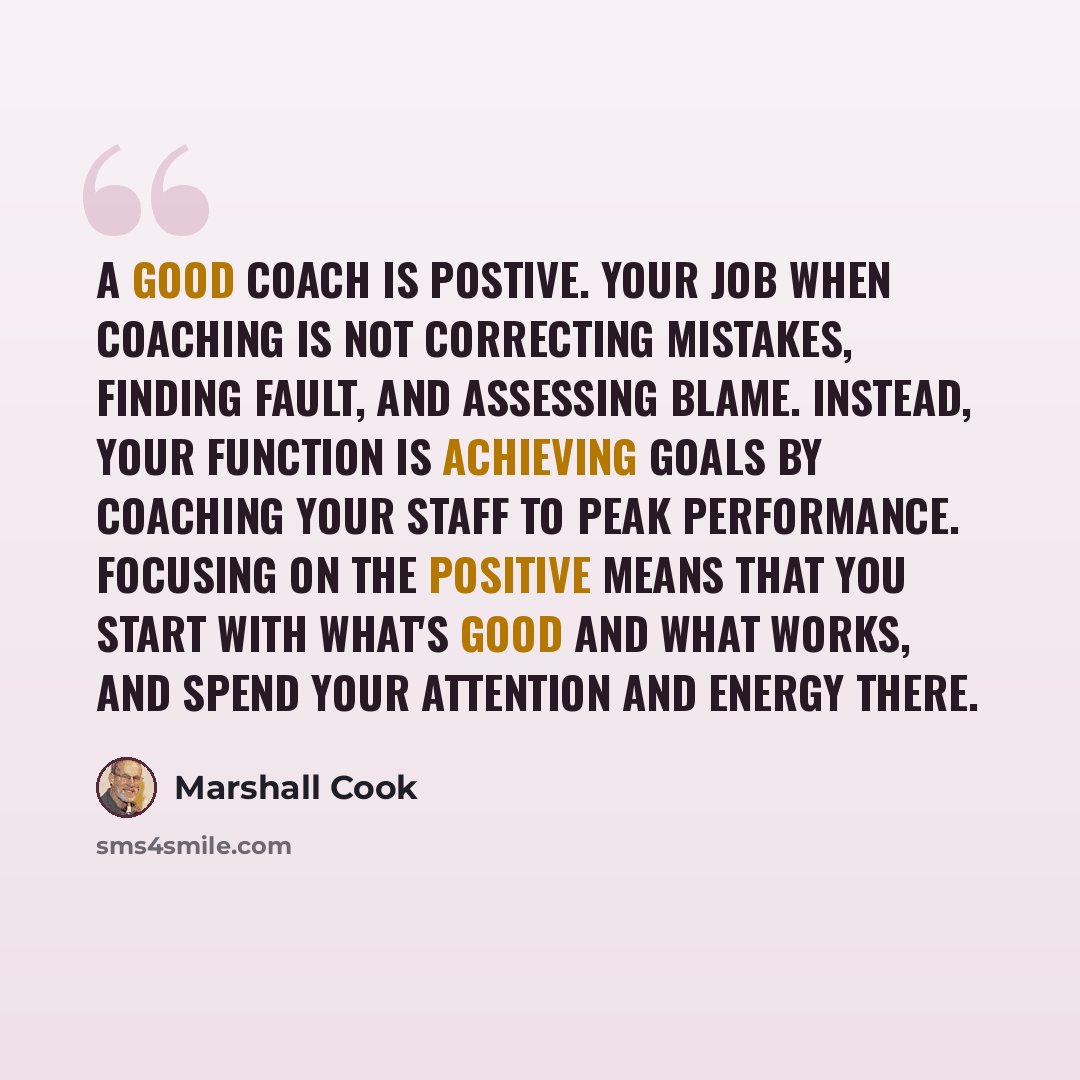 “A good coach is postive. Your job when coaching is not correcting mistakes, finding fault, and assessing blame. Instead, your function is achieving goals by coaching your staff to peak performance. Focusing on the positive means that you start with what's good and what works, and spend your…” quote by Marshall Cook