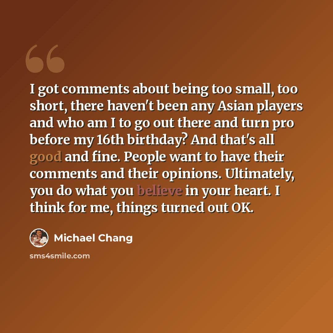 “I got comments about being too small, too short, there haven't been any Asian players and who am I to go out there and turn pro before my 16th birthday? And that's all good and fine. People want to have their comments and their opinions. Ultimately, you do what you believe in your heart. I think…” quote by Michael Chang