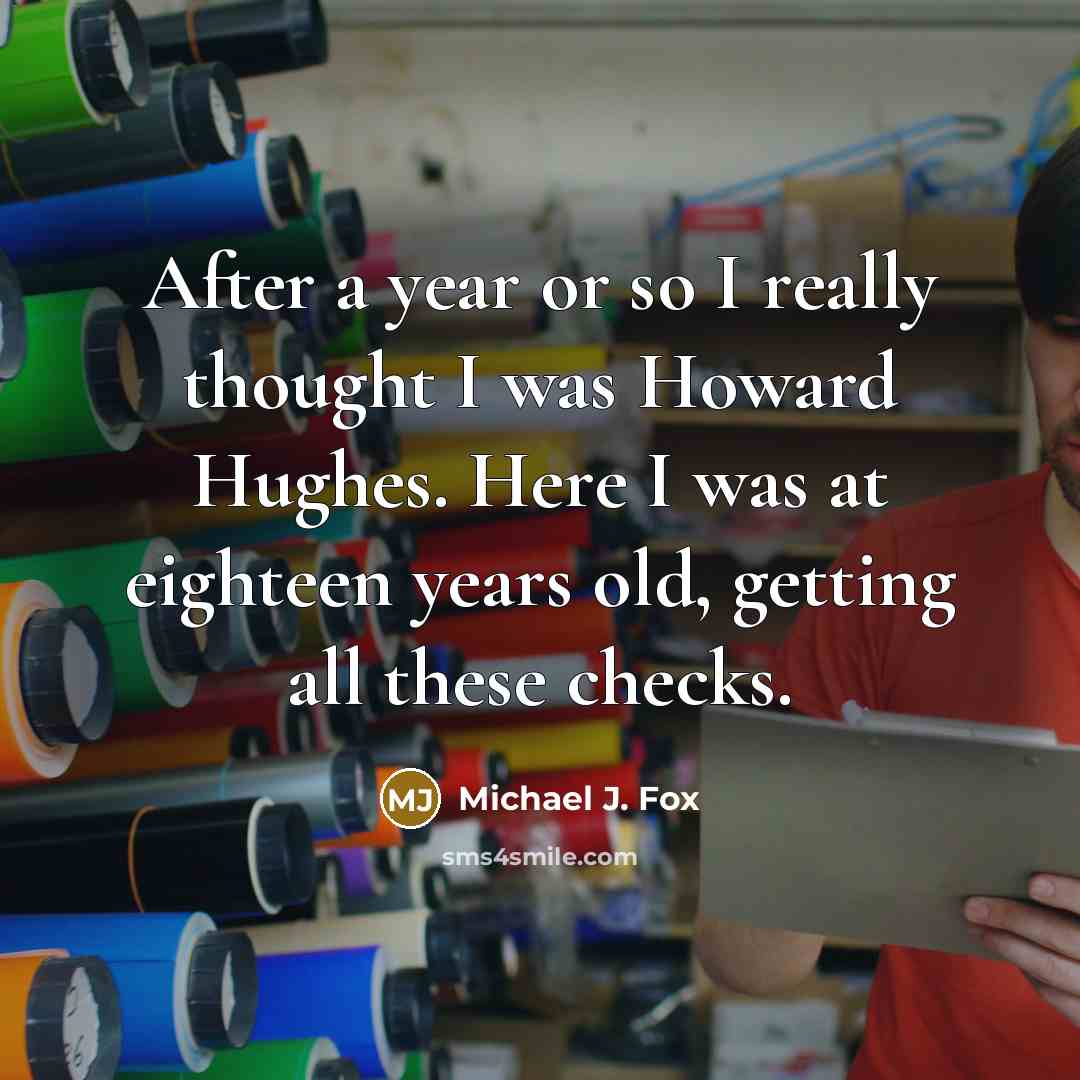 “After a year or so I really thought I was Howard Hughes. Here I was at eighteen years old, getting all these checks.” quote by Michael J. Fox