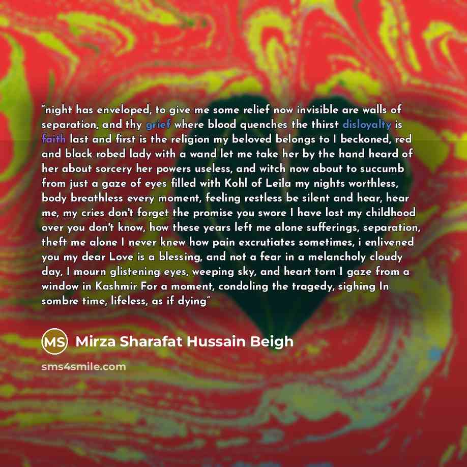 “night has enveloped, to give me some relief now invisible are walls of separation, and thy grief where blood quenches the thirst disloyalty is faith last and first is the religion my beloved belongs to I beckoned, red and black robed lady with a wand let me take her by the hand heard of her about…” quote by Mirza Sharafat Hussain Beigh