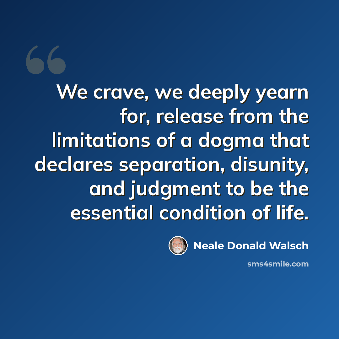 “We crave, we deeply yearn for, release from the limitations of a dogma that declares separation, disunity, and judgment to be the essential condition of life.” quote by Neale Donald Walsch