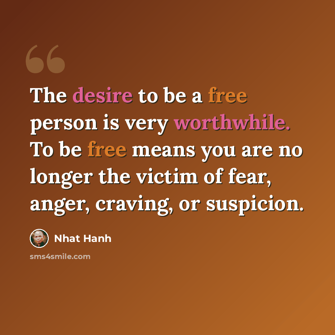 “The desire to be a free person is very worthwhile. To be free means you are no longer the victim of fear, anger, craving, or suspicion.” quote by Nhat Hanh