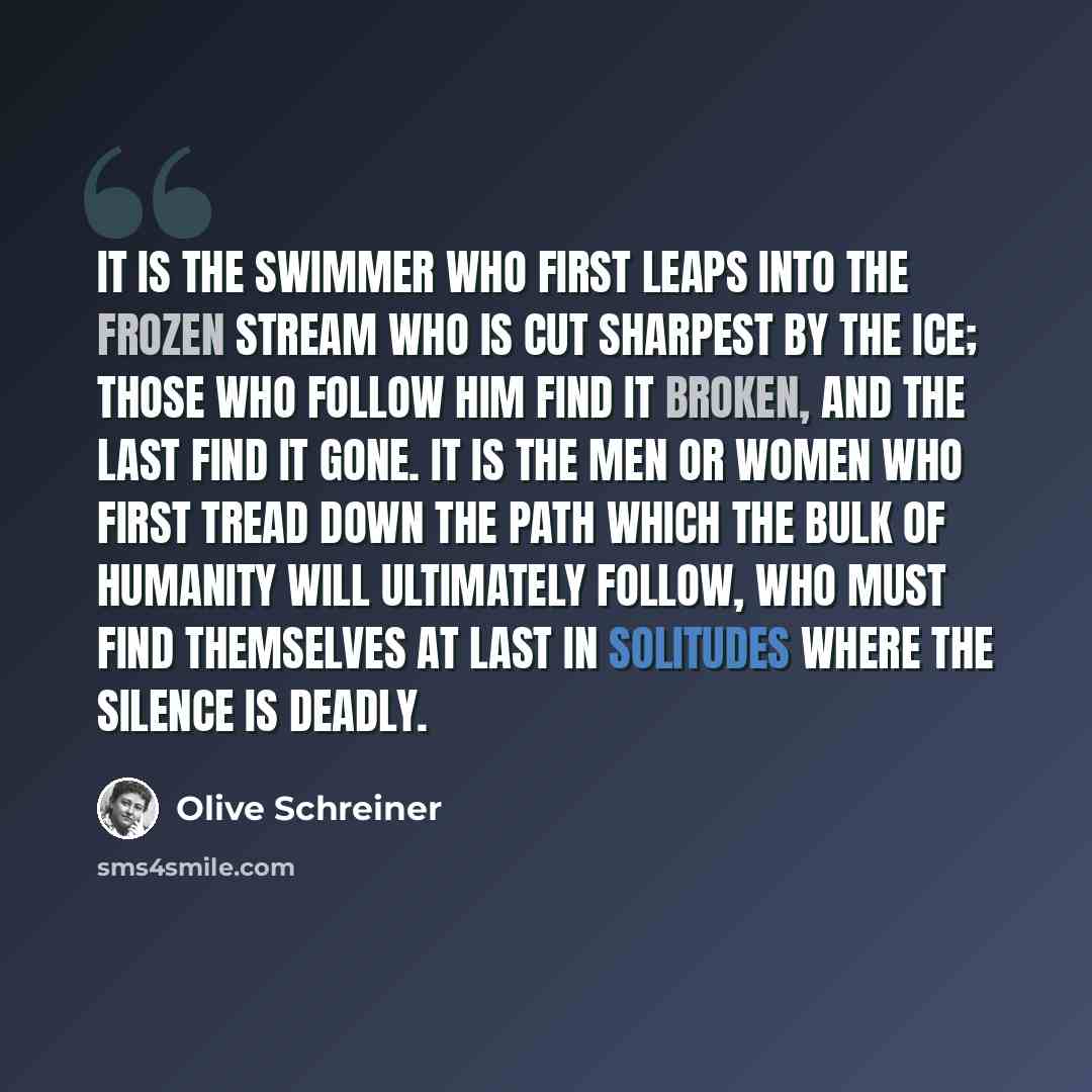 “It is the swimmer who first leaps into the frozen stream who is cut sharpest by the ice; those who follow him find it broken, and the last find it gone. It is the men or women who first tread down the path which the bulk of humanity will ultimately follow, who must find themselves at last in…” quote by Olive Schreiner