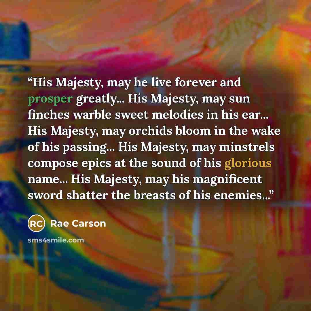 “His Majesty, may he live forever and prosper greatly... His Majesty, may sun finches warble sweet melodies in his ear... His Majesty, may orchids bloom in the wake of his passing... His Majesty, may minstrels compose epics at the sound of his glorious name... His Majesty, may his magnificent sword…” quote by Rae Carson