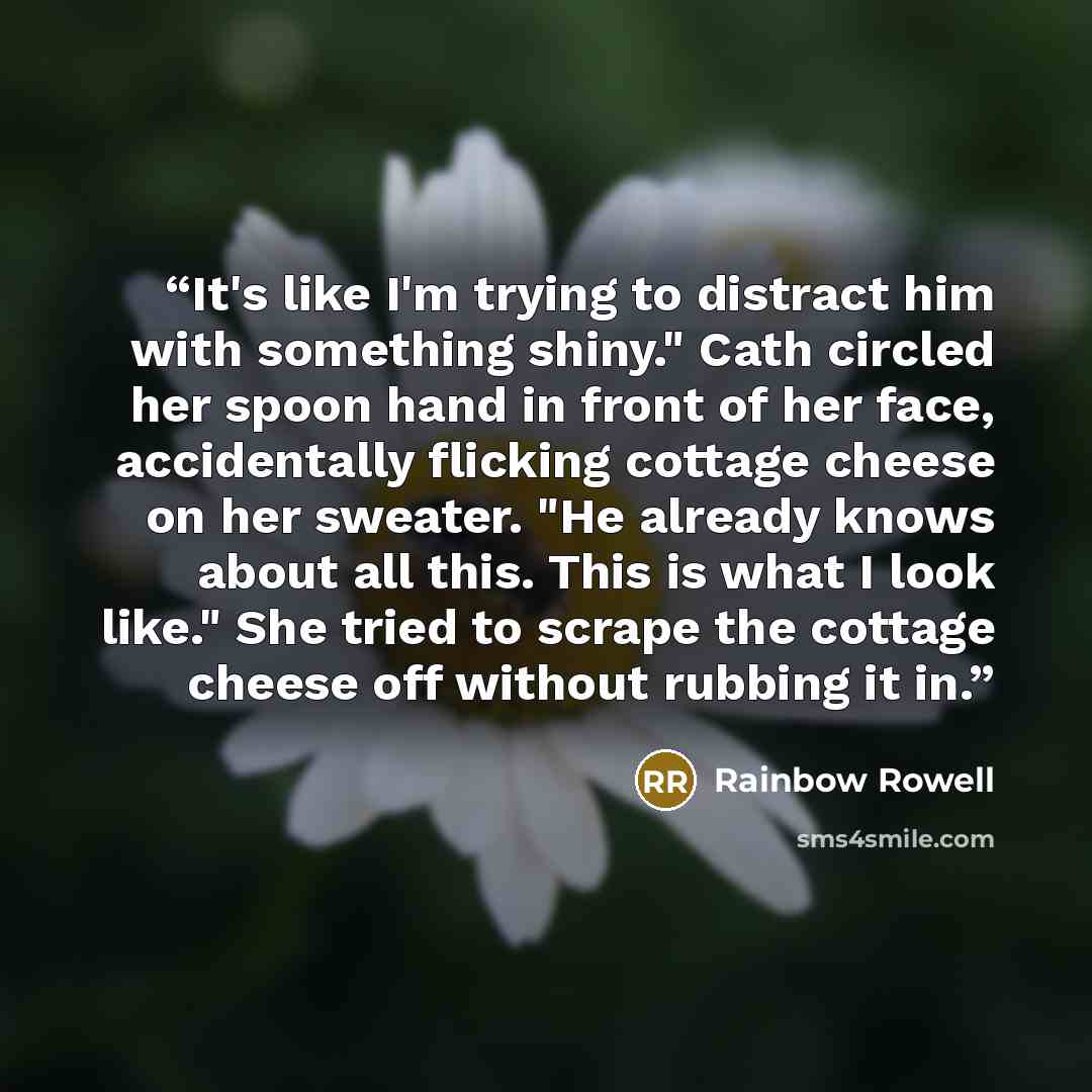 “It's like I'm trying to distract him with something shiny." Cath circled her spoon hand in front of her face, accidentally flicking cottage cheese on her sweater. "He already knows about all this. This is what I look like." She tried to scrape the cottage cheese off without rubbing it in.” quote by Rainbow Rowell