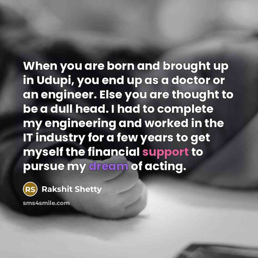 “When you are born and brought up in Udupi, you end up as a doctor or an engineer. Else you are thought to be a dull head. I had to complete my engineering and worked in the IT industry for a few years to get myself the financial support to pursue my dream of acting.” quote by Rakshit Shetty