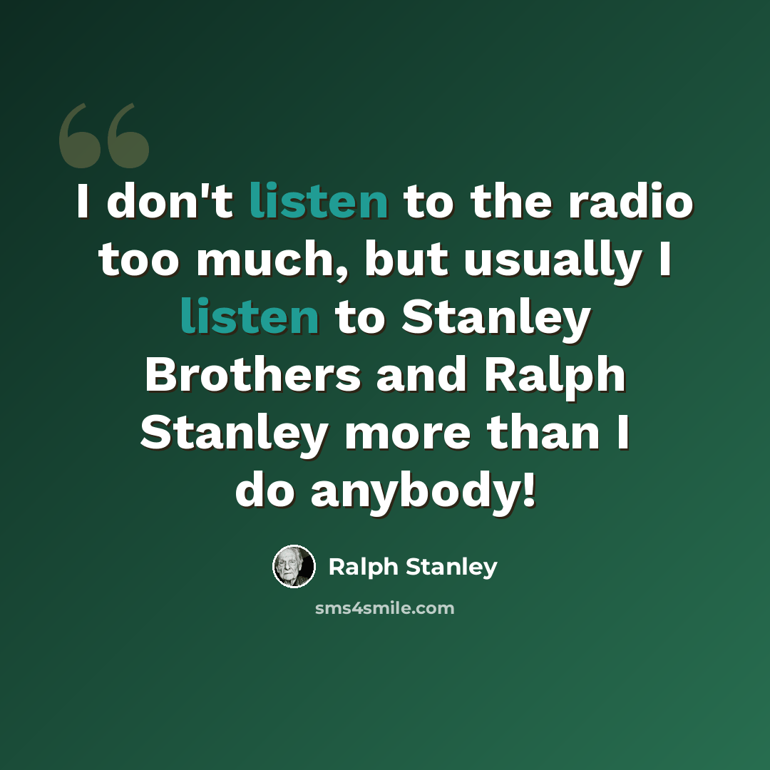 “I don't listen to the radio too much, but usually I listen to Stanley Brothers and Ralph Stanley more than I do anybody!” quote by Ralph Stanley