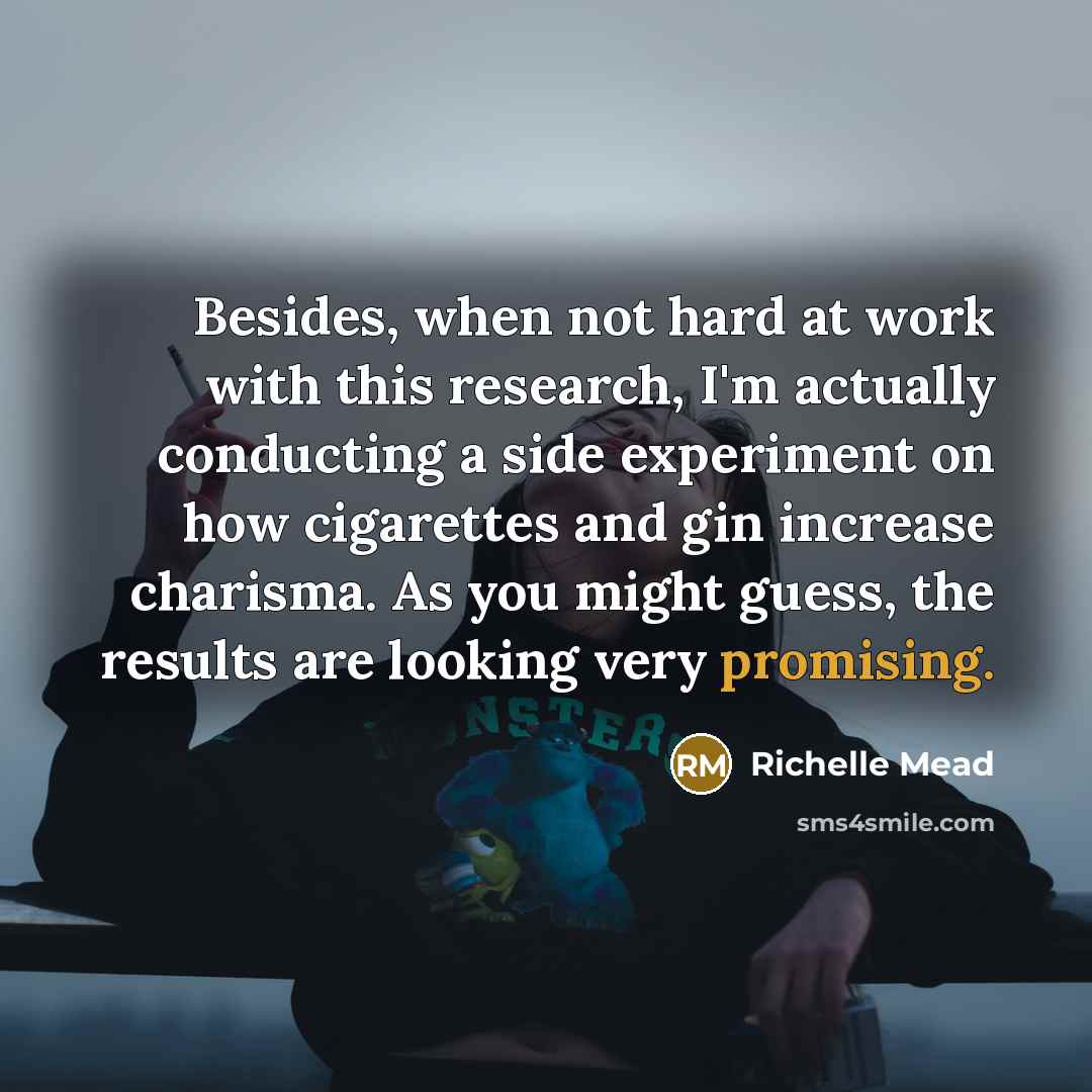 “Besides, when not hard at work with this research, I'm actually conducting a side experiment on how cigarettes and gin increase charisma. As you might guess, the results are looking very promising.” quote by Richelle Mead