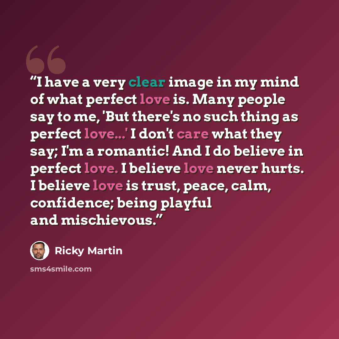 “I have a very clear image in my mind of what perfect love is. Many people say to me, 'But there's no such thing as perfect love...' I don't care what they say; I'm a romantic! And I do believe in perfect love. I believe love never hurts. I believe love is trust, peace, calm, confidence; being…” quote by Ricky Martin